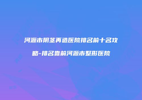 河源市阴茎再造医院排名前十名攻略-排名靠前河源市整形医院