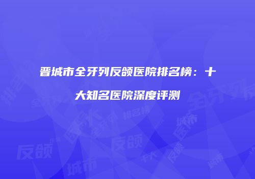 晋城市全牙列反颌医院排名榜：十大知名医院深度评测
