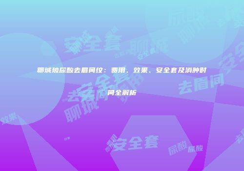 聊城玻尿酸去眉间纹：费用、效果、安全套及消肿时间全解析