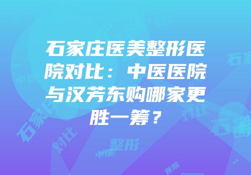 石家庄医美整形医院对比：中医医院与汉芳东购哪家更胜一筹？