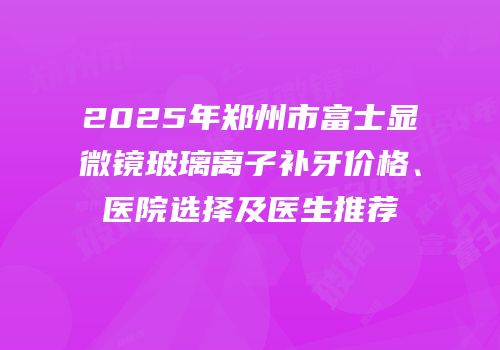2025年郑州市富士显微镜玻璃离子补牙价格、医院选择及医生推荐