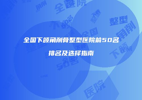 全国下颌角削骨整型医院前50名排名及选择指南