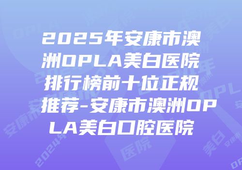 2025年安康市澳洲OPLA美白医院排行榜前十位正规推荐-安康市澳洲OPLA美白口腔医院