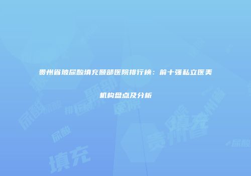 贵州省玻尿酸填充颞部医院排行榜：前十强私立医美机构盘点及分析