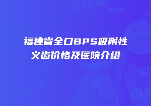 福建省全口BPS吸附性义齿价格及医院介绍