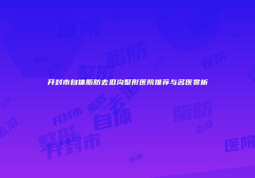 开封市自体脂肪去泪沟整形医院推荐与名医赏析