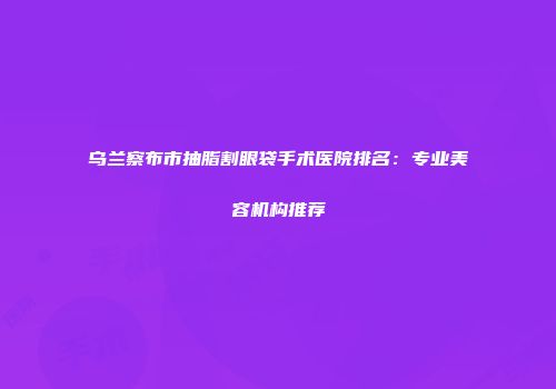 乌兰察布市抽脂割眼袋手术医院排名：专业美容机构推荐