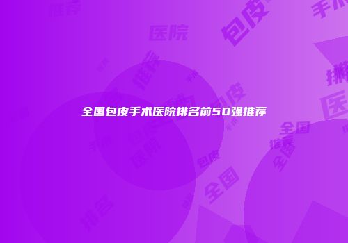 全国包皮手术医院排名前50强推荐
