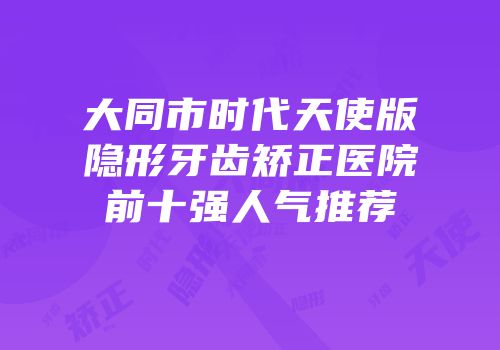 大同市时代天使版隐形牙齿矫正医院前十强人气推荐
