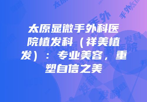 太原显微手外科医院植发科（祥美植发）：专业美容，重塑自信之美