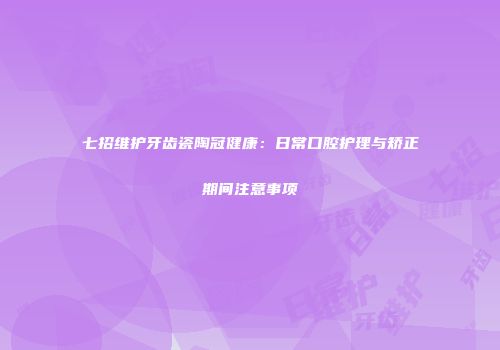七招维护牙齿瓷陶冠健康：日常口腔护理与矫正期间注意事项