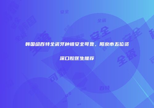 韩国纽百特全瓷牙种植安全可靠，阳泉市五位资深口腔医生推荐