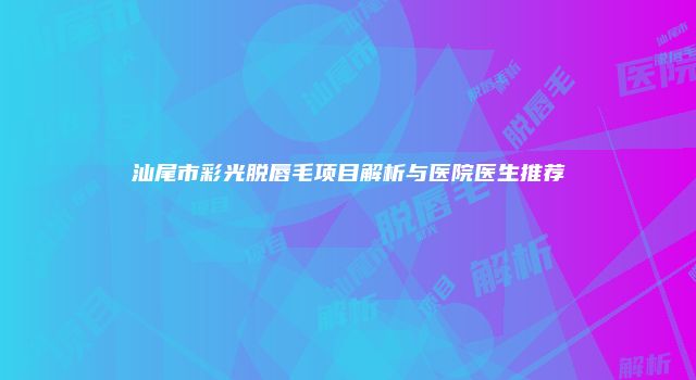 汕尾市彩光脱唇毛项目解析与医院医生推荐