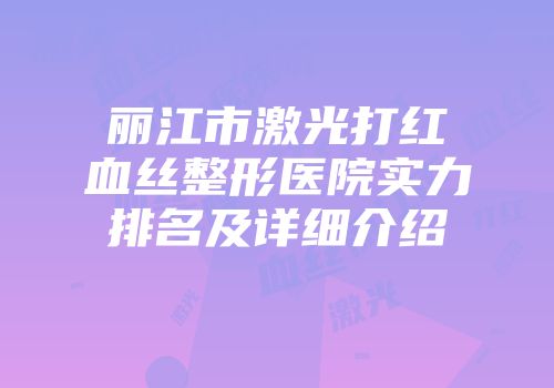 丽江市激光打红血丝整形医院实力排名及详细介绍