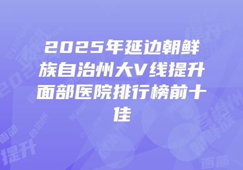 2025年延边朝鲜族自治州大V线提升面部医院排行榜前十佳