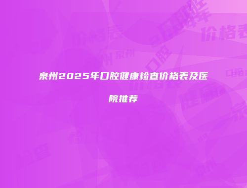 泉州2025年口腔健康检查价格表及医院推荐