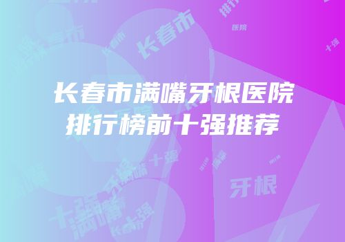 长春市满嘴牙根医院排行榜前十强推荐