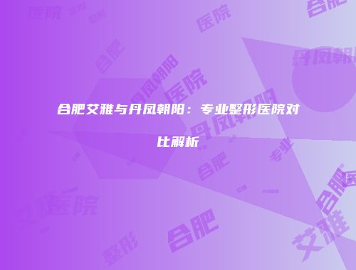 合肥艾雅与丹凤朝阳：专业整形医院对比解析