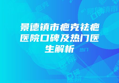 景德镇市疤克祛疤医院口碑及热门医生解析