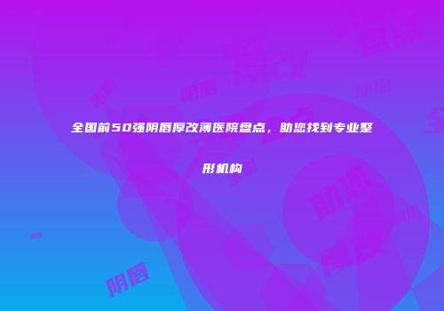 全国前50强阴唇厚改薄医院盘点，助您找到专业整形机构