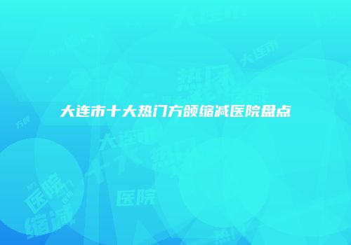 大连市十大热门方颌缩减医院盘点