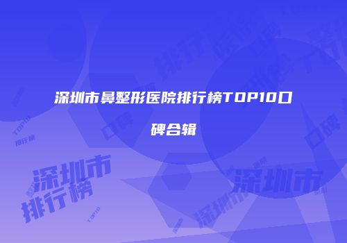 深圳市鼻整形医院排行榜TOP10口碑合辑