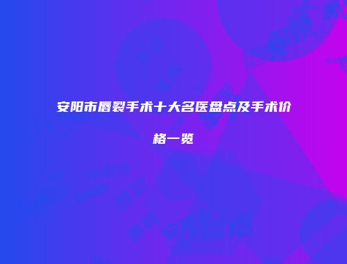 安阳市唇裂手术十大名医盘点及手术价格一览