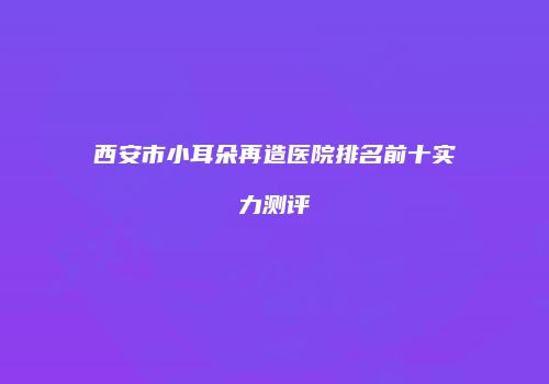 西安市小耳朵再造医院排名前十实力测评