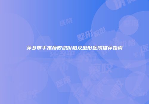 萍乡市手术瘦咬肌价格及整形医院推荐指南