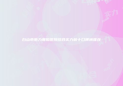 白山市衡力瘦脸医院综合实力前十口碑榜推荐