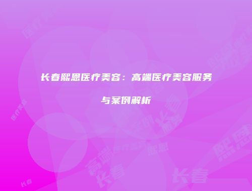 长春熙恩医疗美容：高端医疗美容服务与案例解析