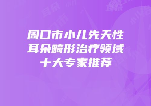 周口市小儿先天性耳朵畸形治疗领域十大专家推荐