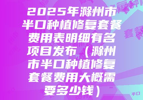 2025年滁州市半口种植修复套餐费用表明细有名项目发布（滁州市半口种植修复套餐费用大概需要多少钱）