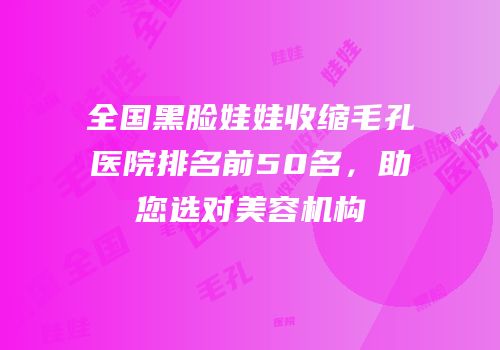 全国黑脸娃娃收缩毛孔医院排名前50名，助您选对美容机构