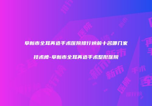 阜新市全耳再造手术医院排行榜前十名哪几家技术棒-阜新市全耳再造手术整形医院