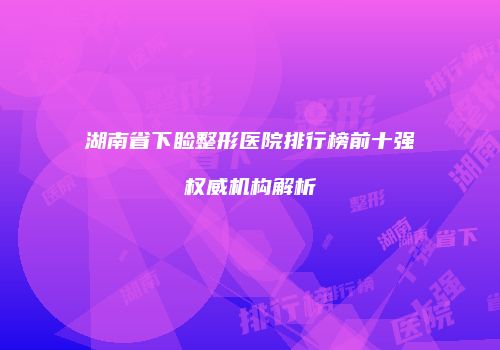 湖南省下睑整形医院排行榜前十强权威机构解析