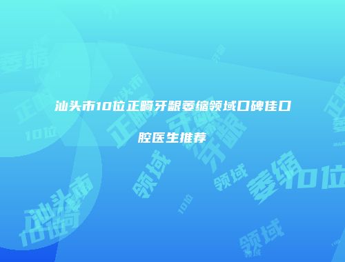 汕头市10位正畸牙龈萎缩领域口碑佳口腔医生推荐