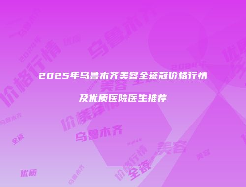 2025年乌鲁木齐美容全瓷冠价格行情及优质医院医生推荐