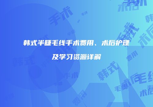 韩式半睫毛线手术费用、术后护理及学习资源详解