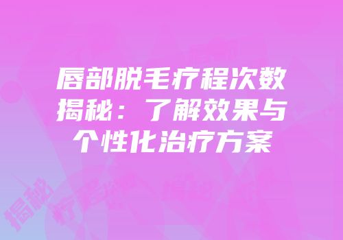 唇部脱毛疗程次数揭秘：了解效果与个性化治疗方案