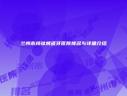 兰州市纯钛烤瓷牙医院排名与详细介绍