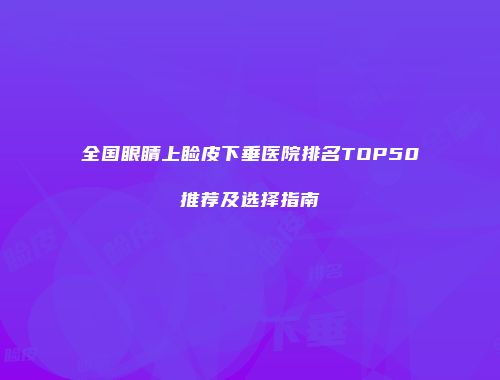 全国眼睛上睑皮下垂医院排名TOP50推荐及选择指南