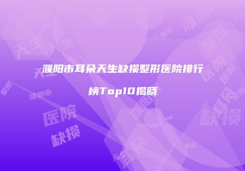 濮阳市耳朵天生缺损整形医院排行榜Top10揭晓