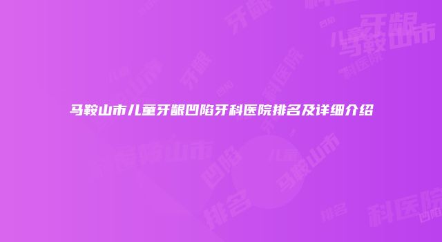 马鞍山市儿童牙龈凹陷牙科医院排名及详细介绍