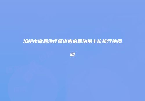 沧州市微晶治疗痤疮瘢痕医院前十位排行榜揭晓
