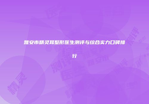 雅安市精灵耳整形医生测评与综合实力口碑排行
