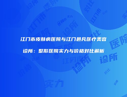 江门市皮肤病医院与江门邑凡医疗美容诊所：整形医院实力与价格对比解析