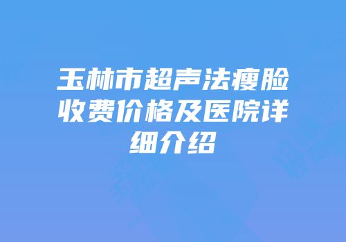 玉林市超声法瘦脸收费价格及医院详细介绍