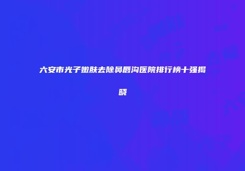 六安市光子嫩肤去除鼻唇沟医院排行榜十强揭晓