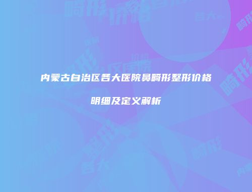 内蒙古自治区各大医院鼻畸形整形价格明细及定义解析